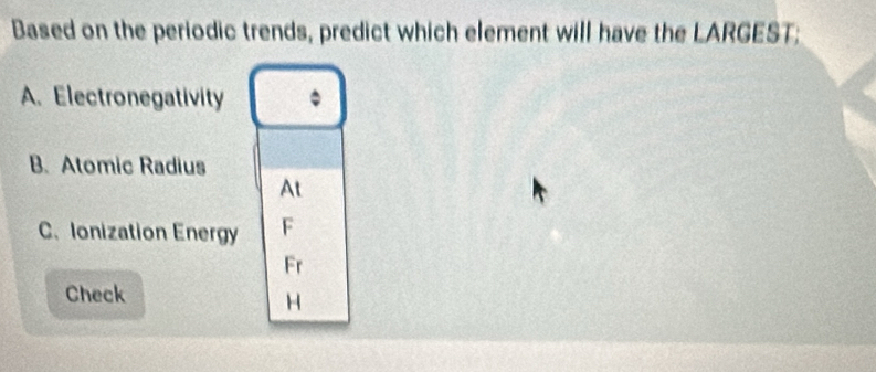 Based on the periodic trends, predict which element will have the LARGEST; 
A. Electronegativity 。 
B. Atomic Radius 
At 
C. Ionization Energy F 
Fr 
Check 
H