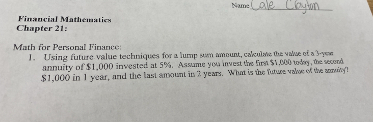 Name 
_ 
Financial Mathematics 
Chapter 21: 
Math for Personal Finance: 
1. Using future value techniques for a lump sum amount, calculate the value of a 3-year
annuity of $1,000 invested at 5%. Assume you invest the first $1,000 today, the second
$1,000 in 1 year, and the last amount in 2 years. What is the future value of the annuity?