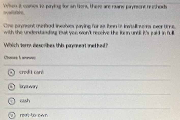 When it comes to paying for an item, there are many payment methods
available.
One payment method involves paying for an item in installments over time.
with the understanding that you won't receive the item until it's paid in full.
Which term describes this payment method?
Choose 1 answer
A credit card
layaway
cash
rent-to-own