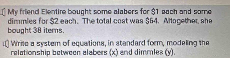 My friend Elentire bought some alabers for $1 each and some 
dimmles for $2 each. The total cost was $64. Altogether, she 
bought 38 items. 
Write a system of equations, in standard form, modeling the 
relationship between alabers (x) and dimmles (y).