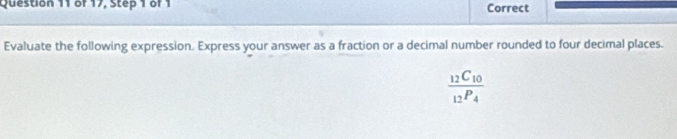 of 17, Step 1 of 1 Correct 
Evaluate the following expression. Express your answer as a fraction or a decimal number rounded to four decimal places.
frac 12C_1012P_4