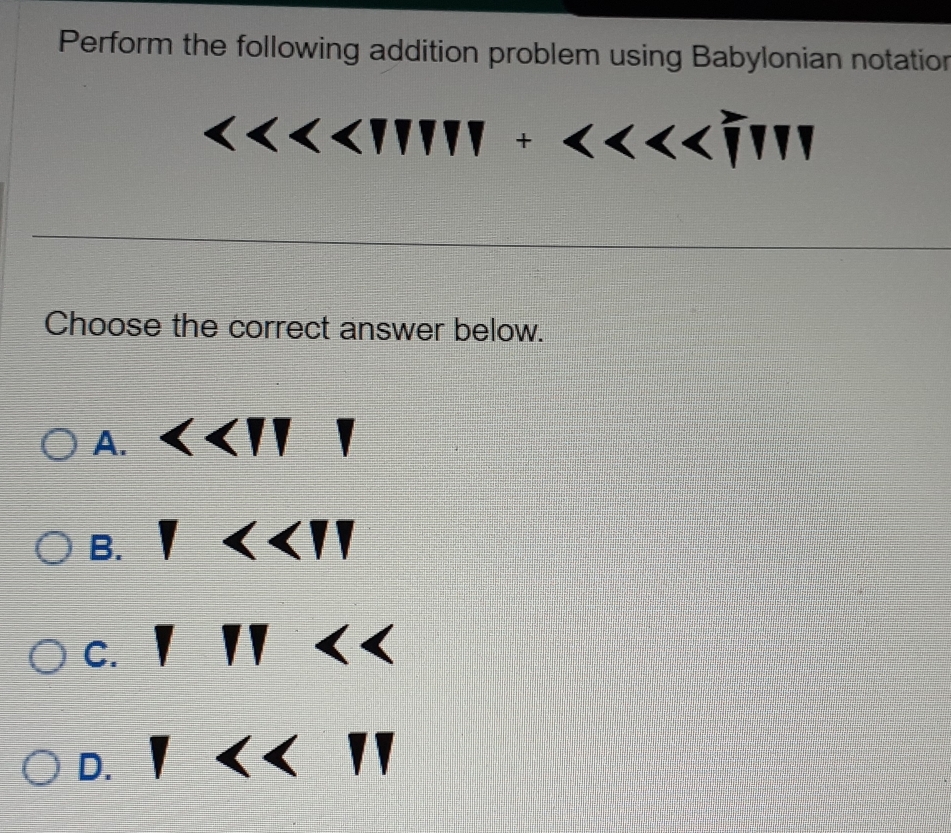 Perform the following addition problem using Babylonian notation
beginvmatrix endvmatrix
Choose the correct answer below.
A. <<11</tex> □°
B. 1<<11</tex>
C. 111
D. 1<<11</tex>