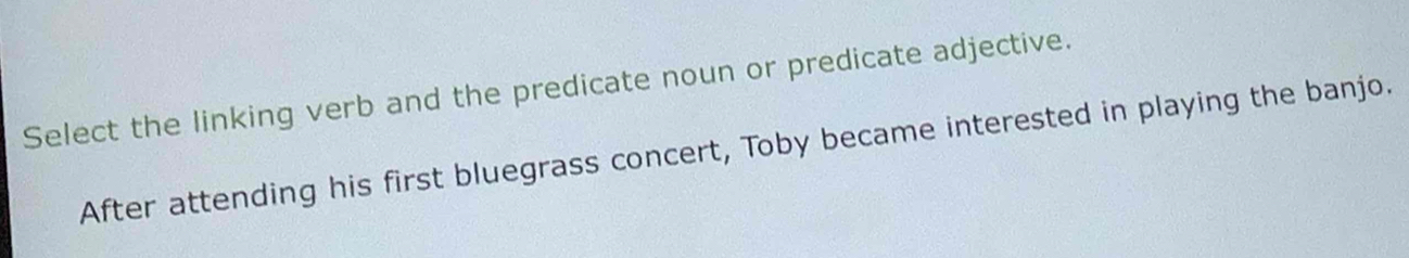 Select the linking verb and the predicate noun or predicate adjective. 
After attending his first bluegrass concert, Toby became interested in playing the banjo.