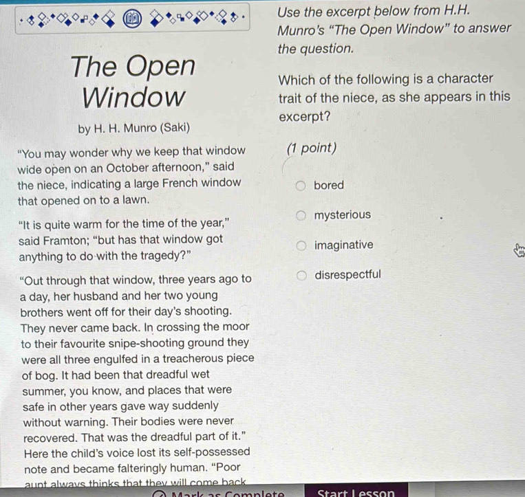 Use the excerpt below from H.H.
Munro’s “The Open Window” to answer
the question.
The Open
Which of the following is a character
Window trait of the niece, as she appears in this
excerpt?
by H. H. Munro (Saki)
“You may wonder why we keep that window (1 point)
wide open on an October afternoon,” said
the niece, indicating a large French window bored
that opened on to a lawn.
mysterious
“It is quite warm for the time of the year,”
said Framton; “but has that window got imaginative
anything to do with the tragedy?"
“Out through that window, three years ago to disrespectful
a day, her husband and her two young
brothers went off for their day's shooting.
They never came back. In crossing the moor
to their favourite snipe-shooting ground they
were all three engulfed in a treacherous piece
of bog. It had been that dreadful wet
summer, you know, and places that were
safe in other years gave way suddenly
without warning. Their bodies were never
recovered. That was the dreadful part of it."
Here the child's voice lost its self-possessed
note and became falteringly human. “Poor
aunt always thinks that they will come back .
Start Lesson