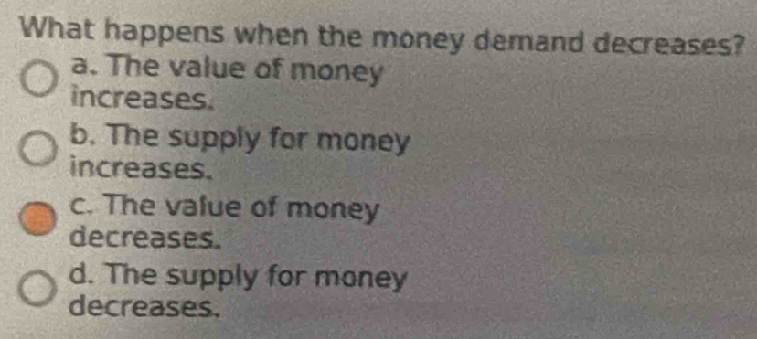 What happens when the money demand decreases?
a. The value of money
increases.
b. The supply for money
increases.
c. The value of money
decreases.
d. The supply for money
decreases.