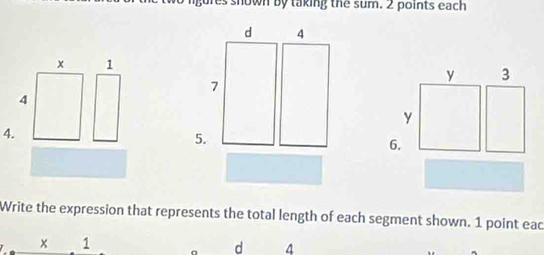 es shown by taking the sum. 2 points each 
d 4
1
y 3
7
y
4. 
5. 
6. 
Write the expression that represents the total length of each segment shown. 1 point eac 
_ x 1
d 4