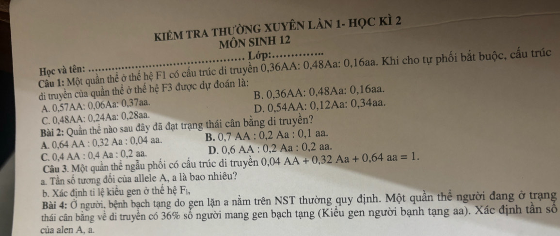 KIÊM TRA THườNG XUYÊN LÀN 1 - họC KÌ 2
MÔN SINH 12
Lớp:
Cầu 1: Một quần thể ở thể hệ F1 có cấu trúc di truyền 0, 36AA : 0, 48Aa : 0, 16aa. Khi cho tự phối bắt buộc, cấu trúc Học và tên:
di truyền của quần thể ở thế hệ F3 được dự đoán là:
A. 0,57AA : 0,06Aa : 0, 37aa. B. 0, 36AA : 0, 48Aa : 0, 16aa.
C. 0,48AA : 0,24Aa : 0,28aa. D. 0,54AA : 0, 12Aa : 0, 34aa.
Bài 2: Quần thể nào sau đây đã đạt trạng thái cân bằng di truyền?
A. 0,64 AA : 0, 32 Aa : 0, 04 aa. B. 0, 7 AA : 0, 2 Aa : 0, 1 aa.
C. 0, 4 AA : 0, 4 Aa : 0, 2 aa. D. 0, 6 AA : 0, 2 Aa : 0, 2 aa.
Câu 3. Một quần thể ngẫu phối có cấu trúc di truyền 0,04AA+0,32Aa+0,64aa=1. 
a. Tần số tương đổi của allele A, a là bao nhiêu?
b. Xác định tỉ lệ kiểu gen ở thế hệ Fị,
Bài 4: Ở người, bệnh bạch tạng do gen lặn a nằm trên NST thường quy định. Một quần thể người đang ở trạng
thái cân bằng về di truyền có 36% số người mang gen bạch tạng (Kiều gen người bạnh tạng aa). Xác định tần số
của alen A, a.