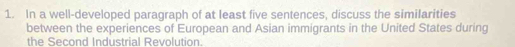 In a well-developed paragraph of at least five sentences, discuss the similarities 
between the experiences of European and Asian immigrants in the United States during 
the Second Industrial Revolution.