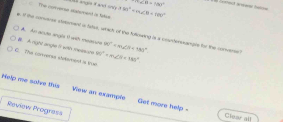 m∠ B>180°. 
lse angle if and only if 90° <180°. 
te correct answer below .
The converse statement is false
e. If the converse statement is false, which of the following is a counterexample for the converse
A. An acute angle θ with measure 90° <180°.
B. A right angle θ with measure 90° <180°.
C. The converse statement is true.
Help me solve this View an example Get more help -
Review Progress
Clear all