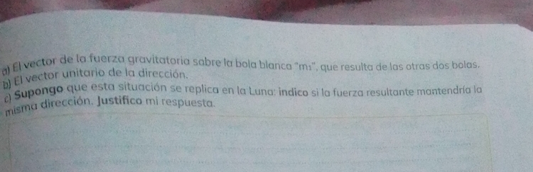 El vector de la fuerza gravitatoria sabre la bola blanca “mı', que resulta de las otras dos bolas. 
El vector unitario de la dirección. 
c) Supongo que esta situación se replica en la Luna: indico si la fuerza resultante mantendría la 
misma dirección. Justifico mi respuesta.