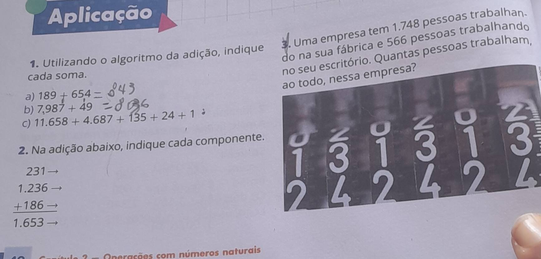 Aplicação 
. Uma empresa tem 1.748 pessoas trabalhan 
do na sua fábrica e 566 pessoas trabalhando 
1. Utilizando o algoritmo da adição, indique 
cada soma. 
. Quantas pessoas trabalham, 
a) 189+654
b) 7,987+49
c) 11.658+4.687+135+24+1
2. Na adição abaixo, indique cada componente.
231
beginarrayr 1.236- +186to  1.653to endarray
Onerações com números naturais