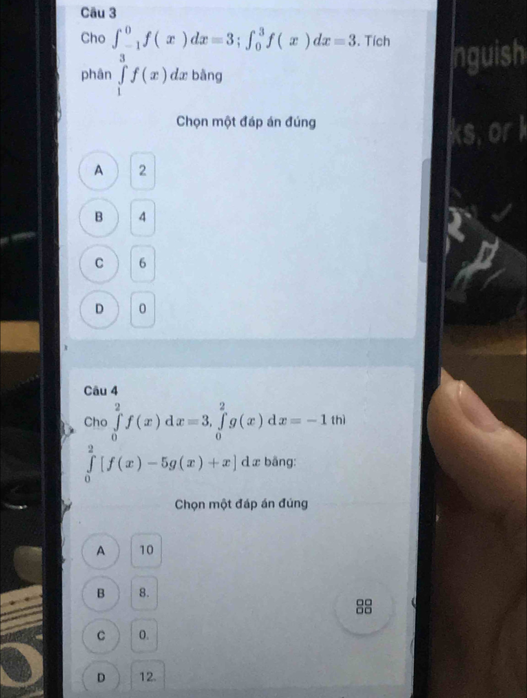 Cho ∈t _3^(0f(x)dx=3; ∈t _0^3f(x)dx=3. Tích
nguish
phân ∈tlimits _1)f(x) dx bàng
Chọn một đáp án đúng
A 2
B 4
C 6
D 0
Câu 4
Cho ∈tlimits _0^2f(x)dx=3, ∈tlimits _0^2g(x)dx=-1t t| n ì
∈tlimits _0^2[f(x)-5g(x)+x] d æ bằng:
Chọn một đáp án đúng
A 10
B 8.
C 0.
D 12.