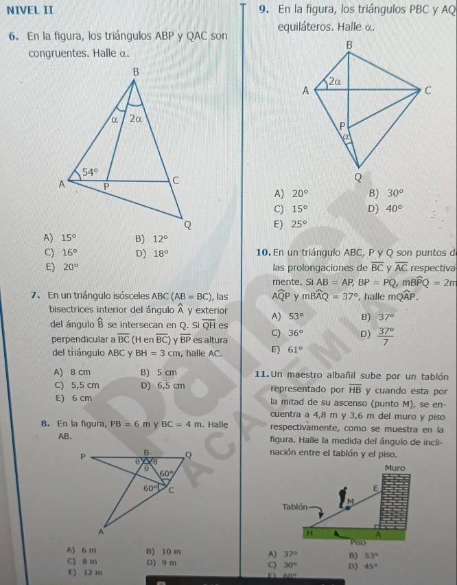 NIVEL II 9. En la figura, los triángulos PBC y AQ
6. En la figura, los triángulos ABP y QAC son equiláteros. Halle α.
congruentes. Halle α.
A) 20° B) 30°
C) 15° D) 40°
E) 25°
A) B) 12°
C) 16° D) 18° 10. En un triángulo ABC, P y Q son puntos d
E) 20° las prolongaciones de overline BC v overline AC respectiva
mente. Si AB=AP,BP=PQ,mBwidehat PQ=2m
7. En un triángulo isósceles ABC (AB=BC) , las Awidehat QP y mwidehat BAQ=37° , halle mwidehat QAP.
bisectrices interior del ángulo λ y exterior A) 53° B) 37°
del ángulo widehat B se intersecan en Q. Si overline QH es
perpendicular a overline BC (H en overline BC) overline BP es altura C) 36° D)  37°/7 
del triángulo ABC y BH=3cm , halle AC. E) 61°
A) 8 cm B) 5 cm 11. Un maestro albañil sube por un tablón
C) 5,5 cm D) 6,5 cm representado por overline HB y cuando esta por
E) 6 cm la mitad de su ascenso (punto M), se en-
cuentra a 4,8 m y 3,6 m del muro y piso
8. En la figura, PB=6m y BC=4m. Halle respectivamente, como se muestra en la
AB. figura. Halle la medida del ángulo de incli-
nación entre el tablón y el piso.
A) 6 m B) 10 m A) 37° B)
53°
C) 8m D) 9 m C 30° D) 45°
E) 12 m
n 60°