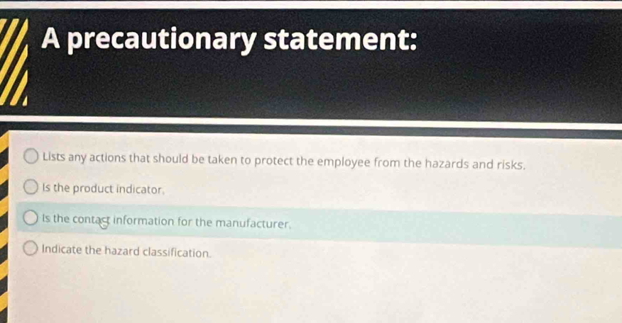 A precautionary statement:
Lists any actions that should be taken to protect the employee from the hazards and risks.
Is the product indicator.
Is the contact information for the manufacturer.
Indicate the hazard classification.