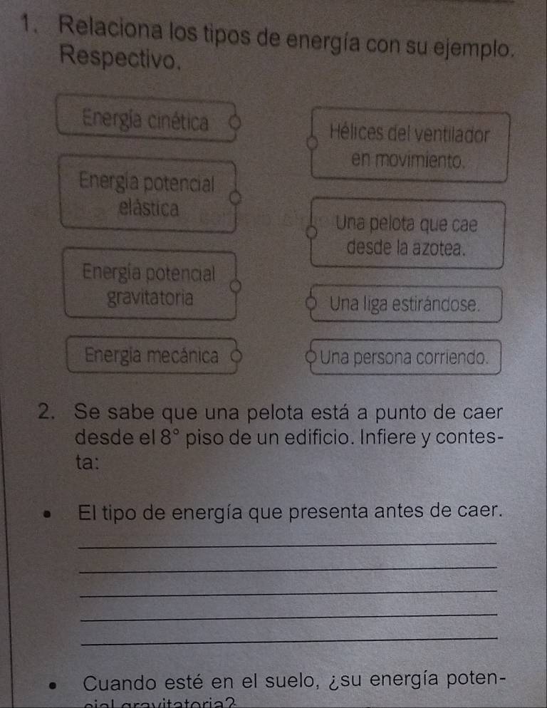 Relaciona los tipos de energía con su ejemplo. 
Respectivo. 
Energía cinética Hélices del ventilador 
en movimiento. 
Energía potencial 
elástica 
Una pelota que cae 
desde la azotea. 
Energía potencial 
gravitatoria Una liga estirándose. 
Energia mecánica Una persona corriendo. 
2. Se sabe que una pelota está a punto de caer 
desde el 8° piso de un edificio. Infiere y contes- 
ta: 
El tipo de energía que presenta antes de caer. 
_ 
_ 
_ 
_ 
_ 
Cuando esté en el suelo, ¿su energía poten-