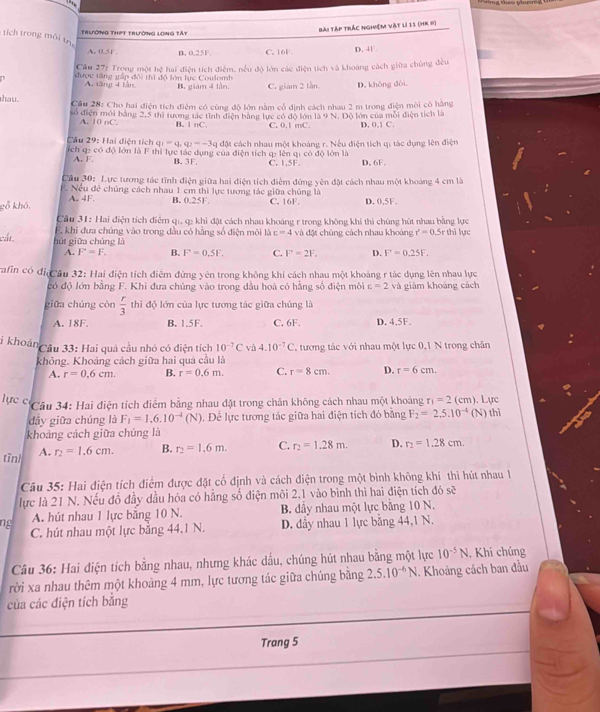 HK
TRưỜNG THPT TRưỜNG LONG TÂY
bài Tập trắc nghiệm vật lí 11 (HK II)
tích trong môi trụ
A. 0.5F. B. 0.25F. C. 16F.
D. 4F.
Câu 27: Trọng một hệ hai điện tích điểm, nếu độ lớn các điện tích và khoàng cách giữa chúng đều
D
được tăng gấp đôi thi độ lớn lực Coulomb
A. tăng 4 lần. B. giám 4 lần. C. giam 2 lần. D. không đôi
hau.
Cầu 28: Cho hai điện tích điêm có cùng độ lớn nằm cổ định cách nhau 2 m trong điện môi có hãng
số điện môi bằng 2,5 thi tướng tác tỉnh điện bằng lực có độ lớn là 9 N. Độ lớn của mỗi điện tích là
A. | 0 r C B. l nC. C. 0.1 mC. D. 0.1C.
Câu 29: Hai điện tích q_1=q_1q_2=-3 q đặt cách nhau một khoảng r. Nếu điện tích qi tác dụng lên điện
ích q2 có độ lớn là F thì lực tác dụng của điện tích q2 lên q1 có độ lớn là
A. F. B. 3F. C. 1,5F. D. 6F.
Câu 30: Lực tương tác tĩnh điện giữa hai điện tích điểm đứng yên đặt cách nhau một khoảng 4 cm là
F. Nếu đê chúng cách nhau 1 cm thì lực tương tác giữa chúng là
A. 4F. B. 0.25F. C. 16F. D. 0,5F.
gỗ khô.
Câu 31: Hai điện tích điểm q1, q2 khi đặt cách nhau khoảng r trong không khí thì chúng hút nhau bằng lực
F. khi dưa chúng vào trong đầu có hằng số điện môi là varepsilon =4 và đặt chúng cách nhau khoảng r'=0.5rtl nì lực
cất.
hút giữa chúng là
A. F'=F. B. F'=0,5F. C. F'=2F. D. F'=0.25F.
rafin có địệCâu 32: Hai điện tích điểm đứng yên trong không khí cách nhau một khoảng r tác dụng lên nhau lực
có độ lớn bằng F. Khi đưa chúng vào trong dầu hoà có hằng số điện môi varepsilon =2 và giảm khoảng cách
giữa chúng còn  r/3  thì độ lớn của lực tương tác giữa chúng là
A. 18F. B. 1.5F. C. 6F. D. 4.5F.
i khoản
Câu 33: Hai quả cầu nhỏ có diện tích 10^(-7)C và 4.10^(-7)C. tương tác với nhau một lực 0,1 N trong chân
không. Khoảng cách giữa hai quả cầu là
A. r=0.6cm. B. r=0.6m. C. r=8cm. D. r=6cm.
ực c  Câu 34: Hai điện tích điểm bằng nhau đặt trong chân không cách nhau một khoảng r_1=2(cm) ). Lực
dây giữa chúng là F_1=1.6.10^(-4)(N) Đ. Để lực tương tác giữa hai điện tích đó bằng F_2=2,5.10^(-4) (N) thì
khoảng cách giữa chúng là
tìn A. r_2=1.6cm. B. r_2=1,6m. C. r_2=1.28m. D. r_2=1.28cm.
Câu 35: Hai điện tích điểm được đặt cố định và cách điện trong một bình không khí thì hút nhau 1
lực là 21 N. Nếu đỗ đầy dầu hóa có hằng số điện môi 2.1 vào bình thì hai điện tích đó sẽ
ng A. hút nhau 1 lực băng 10 N.  B. đầy nhau một lực bằng 10 N.
C. hút nhau một lực bằng 44,1 N. D. đầy nhau 1 lực bằng 44,1 N.
Câu 36: Hai điện tích bằng nhau, nhưng khác dấu, chúng hút nhau bằng một lực 10^(-5)N , Khi chúng
rời xa nhau thêm một khoảng 4 mm, lực tương tác giữa chúng bằng 2.5.10^(-6)N 1. Khoảng cách ban đầu
của các điện tích bằng
Trang 5
