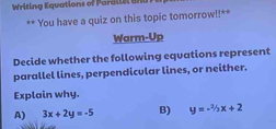 Writing Equations of Para l l s 
** You have a quiz on this topic tomorrow!!**
Warm-Up
Decide whether the following equations represent
parallel lines, perpendicular lines, or neither.
Explain why.
A) 3x+2y=-5 B) y=-^2/_2x+2