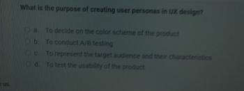 What is the purpose of creating user personas in UX design?
a. To decide on the color scheme of the product
b. To conduct A/B testing
c. To represent the target audience and their characteristics
d. To test the usability of the product
US