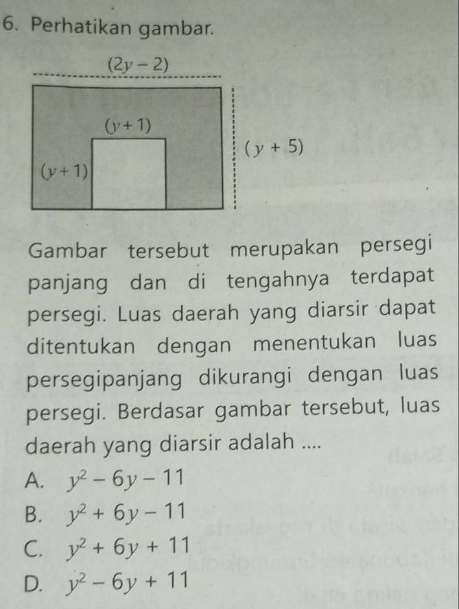 Perhatikan gambar.
Gambar tersebut merupakan persegi
panjang dan di tengahnya terdapat
persegi. Luas daerah yang diarsir dapat
ditentukan dengan menentukan luas
persegipanjang dikurangi dengan luas
persegi. Berdasar gambar tersebut, luas
daerah yang diarsir adalah ....
A. y^2-6y-11
B. y^2+6y-11
C. y^2+6y+11
D. y^2-6y+11