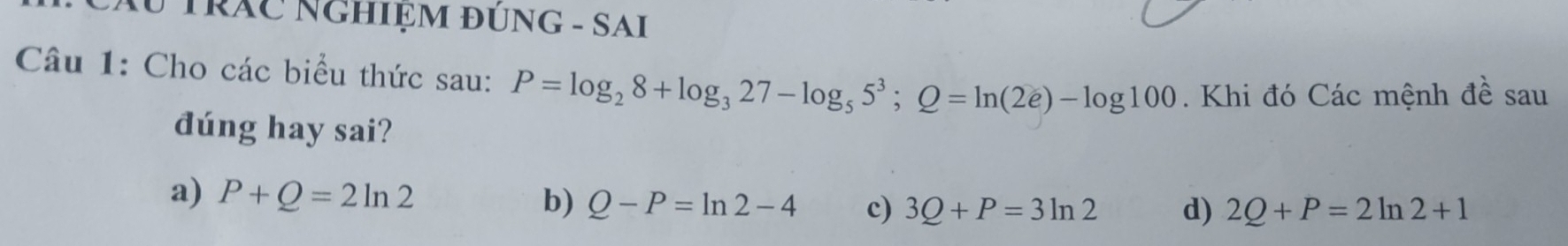 Au TRÁC NGHIỆM ĐÚNG - SAI
Câu 1: Cho các biểu thức sau: P=log _28+log _327-log _55^3; Q=ln (2e)-log 100. Khi đó Các mệnh đề sau
dúng hay sai?
a) P+Q=2ln 2 b) Q-P=ln 2-4 c) 3Q+P=3ln 2 d) 2Q+P=2ln 2+1