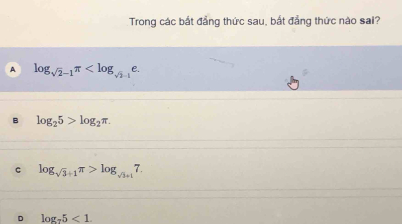 Trong các bất đẳng thức sau, bất đẳng thức nào sai?
A log _sqrt(2)-1π .
B log _25>log _2π.
C log _sqrt(3)+1π >log _sqrt(3)+17.
D log _75<1</tex>.