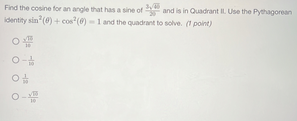 Find the cosine for an angle that has a sine of  3sqrt(40)/20  and is in Quadrant II. Use the Pythagorean
identity sin^2(θ )+cos^2(θ )=1 and the quadrant to solve. (1 point)
 sqrt(10)/10 
- 1/10 
 1/10 
- sqrt(10)/10 