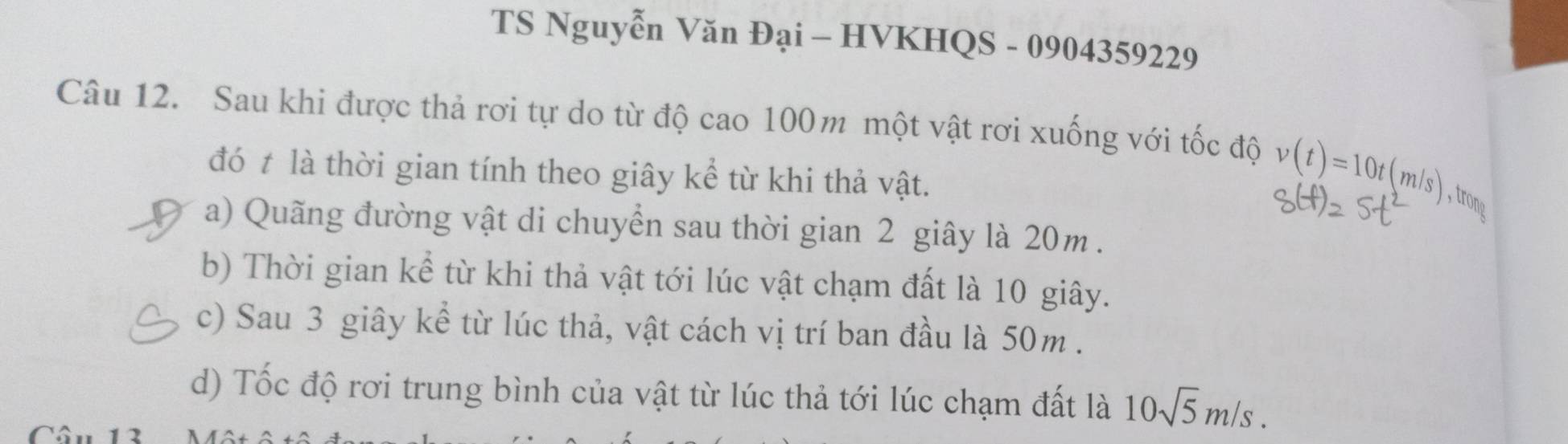 TS Nguyễn Văn Đại - HVKHQS - 0904359229
Câu 12. Sau khi được thả rơi tự do từ độ cao 100m một vật rơi xuống với tốc độ v(t)=10t(m/s) , trong
đó t là thời gian tính theo giây kể từ khi thả vật.
a) Quãng đường vật di chuyển sau thời gian 2 giây là 20m.
b) Thời gian kể từ khi thả vật tới lúc vật chạm đất là 10 giây.
c) Sau 3 giây kể từ lúc thả, vật cách vị trí ban đầu là 50m.
d) Tốc độ rơi trung bình của vật từ lúc thả tới lúc chạm đất là 10sqrt(5)m/s. 
I