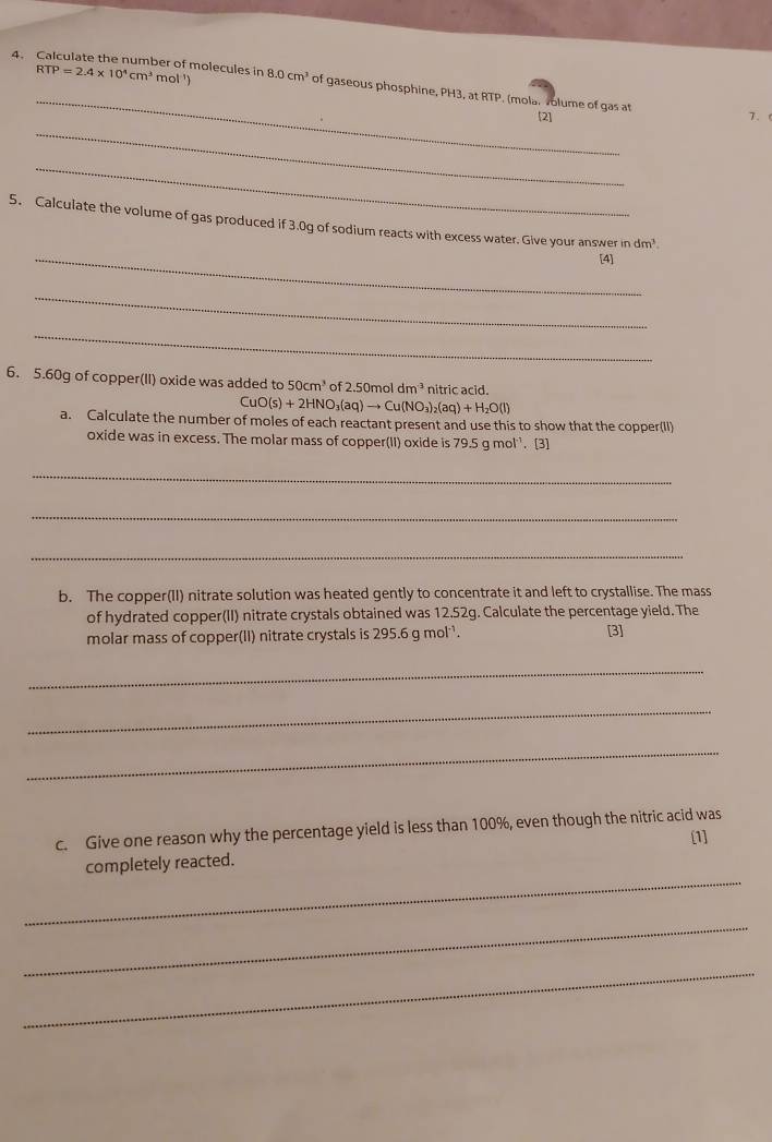 Calculate the number of molecules in RTP=2.4* 10^4cm^3mol^(-1)) 8.0cm^3 of gaseous phosphine, PH3, at RTP. (mola. volume of gas at 
[2] 7.( 
_ 
_ 
5. Calculate the volume of gas produced if 3.0g of sodium reacts with excess water. Give your answer in dm^3. 
_[4] 
_ 
_ 
6. 5. 60g of copper(II) oxide was added to 50cm^3 of 2.50mol dm^(-3) nitric acid.
CuO(s)+2HNO_3(aq)to Cu(NO_3)_2(aq)+H_2O(l)
a. Calculate the number of moles of each reactant present and use this to show that the copper(II) 
oxide was in excess. The molar mass of copper(II) oxide is 7 9.5 g mol³. (3 
_ 
_ 
_ 
b. The copper(II) nitrate solution was heated gently to concentrate it and left to crystallise. The mass 
of hydrated copper(II) nitrate crystals obtained was 12.52g. Calculate the percentage yield. The 
molar mass of copper(II) nitrate crystals is 295.6 g mol¹. [3] 
_ 
_ 
_ 
c. Give one reason why the percentage yield is less than 100%, even though the nitric acid was [1] 
_ 
completely reacted. 
_ 
_