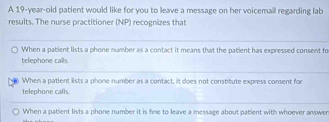 A 19-year-old patient would like for you to leave a message on her voicemail regarding lab
results. The nurse practitioner (NP) recognizes that
When a patient lists a phone number as a contact it means that the patient has expressed consent fo
telephone calls
When a patient lists a phone number as a contact, it does not constitute express consent for
telephone calls.
When a patient lists a phone number it is fine to leave a message about patient with whoever answen