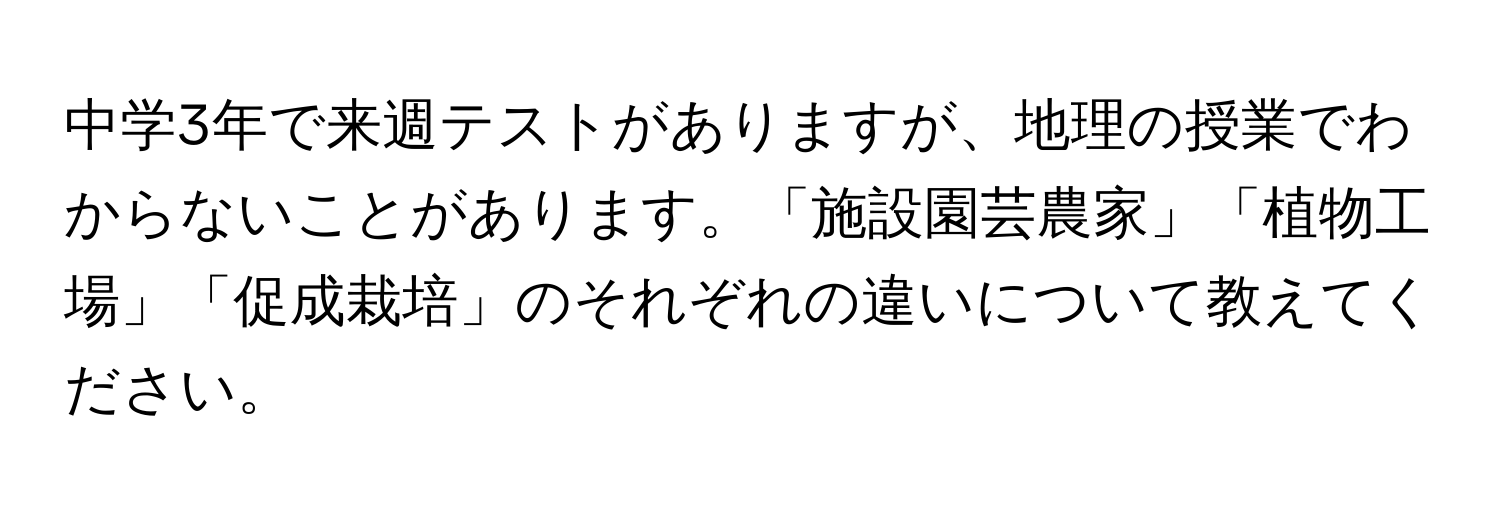 中学3年で来週テストがありますが、地理の授業でわからないことがあります。「施設園芸農家」「植物工場」「促成栽培」のそれぞれの違いについて教えてください。