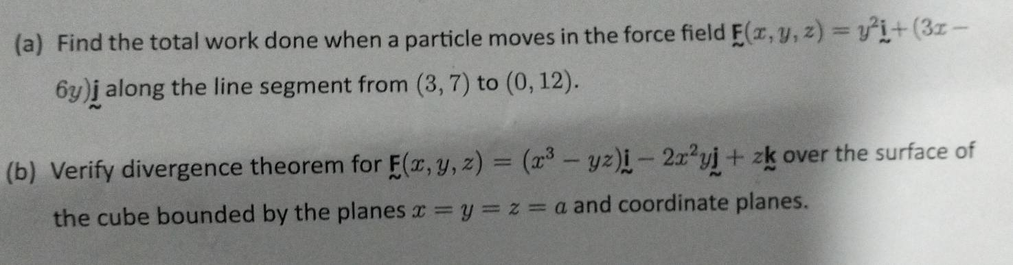 Find the total work done when a particle moves in the force field F(x,y,z)=y^2i+(3x-
6y)j a along the line segment from (3,7) to (0,12). 
(b) Verify divergence theorem for F(x,y,z)=(x^3-yz)i-2x^2yj+zk over the surface of 
the cube bounded by the planes x=y=z=a and coordinate planes.