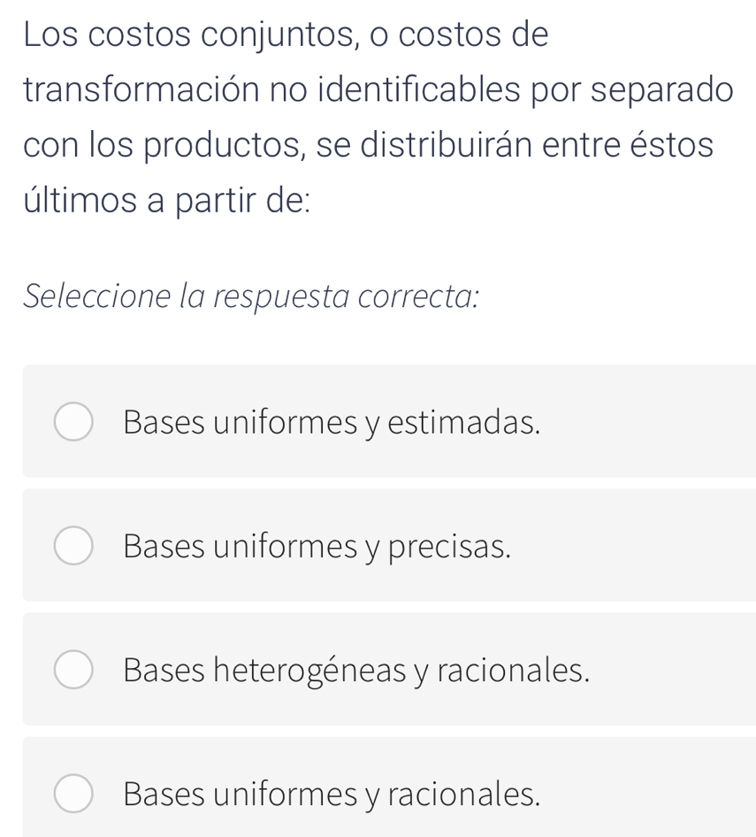 Los costos conjuntos, o costos de
transformación no identificables por separado
con los productos, se distribuirán entre éstos
últimos a partir de:
Seleccione la respuesta correcta:
Bases uniformes y estimadas.
Bases uniformes y precisas.
Bases heterogéneas y racionales.
Bases uniformes y racionales.