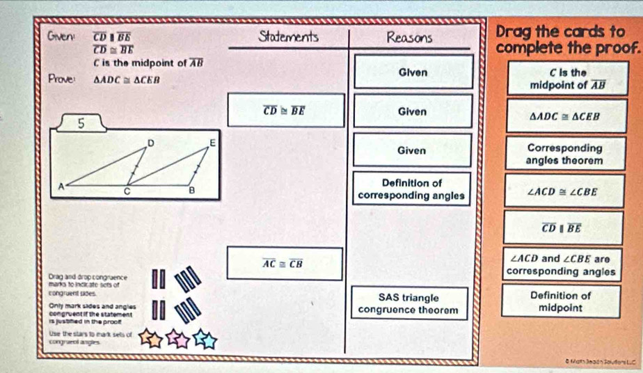 Given overline CDparallel overline BE Statements Reasons Drag the cards to
overline CD≌ overline BE complete the proof.
C is the midpoint of overline AB
Prove: △ ADC≌ △ CEB Given C is the 
midpoint of overline AB
overline CD≌ overline BE Given 
5
△ ADC≌ △ CEB
D E Corresponding 
Given 
angles theorem 
A Definition of
C B
corresponding angles ∠ ACD≌ ∠ CBE
overline CDparallel overline BE
overline AC≌ overline CB
∠ ACD and ∠ CBE are 
Drag and drop congruence 
corresponding angles 
marks to indir ate sets of 
congruent sides. SAS triangle Definition of 
Only mark sides and angles 
congruent if the statement congruence theorem midpoint 
is jusblied in the proof 
Use the stars to mark sels of 
congrueol angles 
& Math Jeaón Solufers LLC