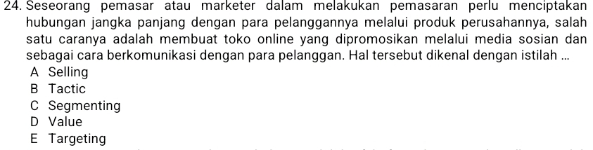 Seseorang pemasar atau marketer dalam melakukan pemasaran perlu menciptakan
hubungan jangka panjang dengan para pelanggannya melalui produk perusahannya, salah
satu caranya adalah membuat toko online yang dipromosikan melalui media sosian dan
sebagai cara berkomunikasi dengan para pelanggan. Hal tersebut dikenal dengan istilah ...
A Selling
B Tactic
C Segmenting
D Value
E Targeting