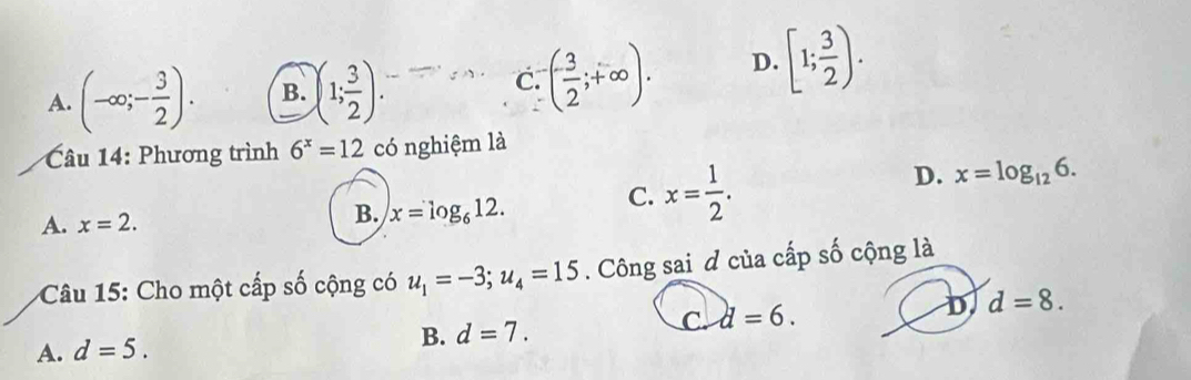 A. (-∈fty ;- 3/2 ). B. )(1; 3/2 ). ( (-3)/2 ;+∈fty ). D. [1; 3/2 ). 
C.
Câu 14: Phương trình 6^x=12 có nghiệm là
A. x=2.
B. x=log _612.
C. x= 1/2 .
D. x=log _126. 
Câu 15: Cho một cấp số cộng có u_1=-3; u_4=15. Công sai đ của cấp số cộng là
C. d=6. D d=8.
A. d=5.
B. d=7.