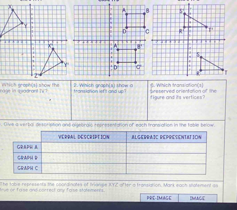 Which graph(s) show the 2. Which graph(s) show a . Which translation(s)
nage in quadrant IV? translation left and up? preserved orientation of the
figure and its vertices?
. Give a verbal description and algebraic representation of each transiation in the table below.
The table represents the coordinates of triangle XYZ after a translation. Mark each statement as
true or faise and correct any false statements.