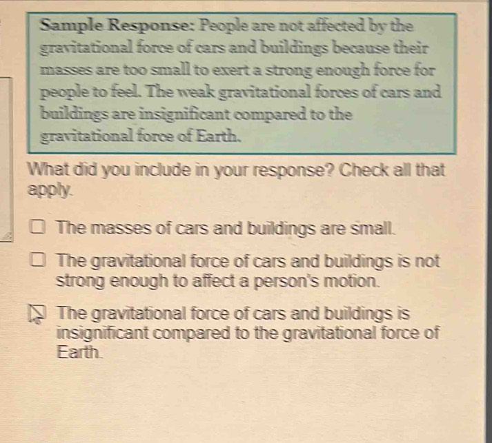 Sample Response: People are not affected by the
gravitational force of cars and buildings because their
masses are too small to exert a strong enough force for
people to feel. The weak gravitational forces of cars and
buildings are insignificant compared to the
gravitational force of Earth.
What did you include in your response? Check all that
apply.
The masses of cars and buildings are small.
The gravitational force of cars and buildings is not
strong enough to affect a person's motion.
The gravitational force of cars and buildings is
insignificant compared to the gravitational force of
Earth.