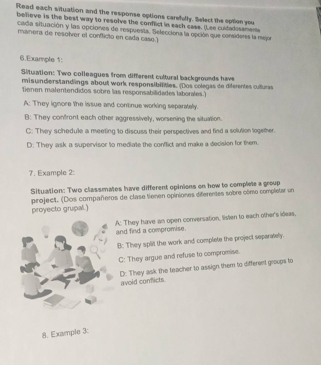 Read each situation and the response options carefully. Select the option you
believe is the best way to resolve the conflict in each case. (Lee cuidadosamente
cada situación y las opciones de respuesta. Selecciona la opción que consideres la mejor
manera de resolver el conflicto en cada caso.)
6.Example 1:
Situation: Two colleagues from different cultural backgrounds have
misunderstandings about work responsibilities. (Dos colegas de diferentes culturas
tienen malentendidos sobre las responsabilidades laborales.)
A: They ignore the issue and continue working separately.
B: They confront each other aggressively, worsening the situation.
C: They schedule a meeting to discuss their perspectives and find a solution together.
D: They ask a supervisor to mediate the conflict and make a decision for them.
7. Example 2:
Situation: Two classmates have different opinions on how to complete a group
project. (Dos compañeros de clase tienen opiniones diferentes sobre cómo completar un
proyecto grupal.)
A: They have an open conversation, listen to each other's ideas,
and find a compromise.
B; They split the work and complete the project separately.
C: They argue and refuse to compromise.
D: They ask the teacher to assign them to different groups to
avoid conflicts.
8. Example 3: