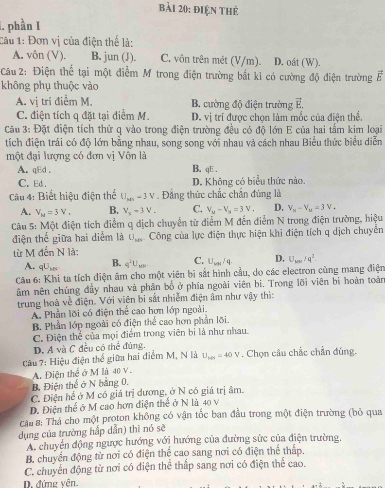 điện thẻ
1. phần I
Câu 1: Đơn vị của điện thế là:
A. vôn (V). B. jun (J). C. vôn trên mét (V/m). D. oát (W).
Câu 2: Điện thế tại một điểm M trong điện trường bất kì có cường độ điện trường vector E
không phụ thuộc vào
A. vị trí điểm M. B. cường độ điện trường vector E.
C. điện tích q đặt tại điểm M. D. vị trí được chọn làm mốc của điện thế.
Câu 3: Đặt điện tích thử q vào trong điện trường đều có độ lớn E của hai tấm kim loại
tích điện trái có độ lớn bằng nhau, song song với nhau và cách nhau Biểu thức biểu diễn
một đại lượng có đơn vị Vôn là
A. qEd . B. qE .
C. Ed . D. Không có biểu thức nào.
Câu 4: Biết hiệu điện thế U_MN=3V. Đằng thức chắc chắn đúng là
A. V_M=3V. B. V_N=3V. C. V_M-V_N=3V. D. V_N-V_M=3V_· 
Câu 5: Một điện tích điểm q dịch chuyển từ điểm M đến điểm N trong điện trường, hiệu
điện thế giữa hai điểm là U_MN Công của lực điện thực hiện khi điện tích q dịch chuyển
từ M đến N là:
A. qU_MN.
B. q^2U_MN. C. U_MN/q. D. U_MN/q^2.
Câu 6: Khi ta tích điện âm cho một viên bi sắt hình cầu, do các electron cùng mang điện
âm nên chúng đầy nhau và phân bố ở phía ngoài viên bi. Trong lõi viên bi hoàn toàn
trung hoà về điện. Với viên bi sắt nhiễm điện âm như vậy thì:
A. Phần lõi có điện thế cao hơn lớp ngoài.
B. Phần lớp ngoài có điện thế cao hơn phần lõi.
C. Điện thế của mọi điểm trong viên bi là như nhau.
D. A và C đều có thể đúng.
Câu 7: Hiệu điện thế giữa hai điểm M, N là U_MN=40V. Chọn câu chắc chắn đúng.
A. Điện thế ở M là 40 v.
B. Điện thế ở N bằng 0.
C. Điện hế ở M có giá trị dương, ở N có giá trị âm.
D. Điện thế ở M cao hơn điện thế ở N là 40 v
Câu 8: Thả cho một proton không có vận tốc ban đầu trong một điện trường (bỏ qua
dụng của trường hấp dẫn) thì nó sẽ
A. chuyển động ngược hướng với hướng của đường sức của điện trường.
B. chuyến động từ nơi có điện thế cao sang nơi có điện thể thấp.
C. chuyển động từ nơi có điện thể thấp sang nơi có điện thể cao.
D. đứng vện.