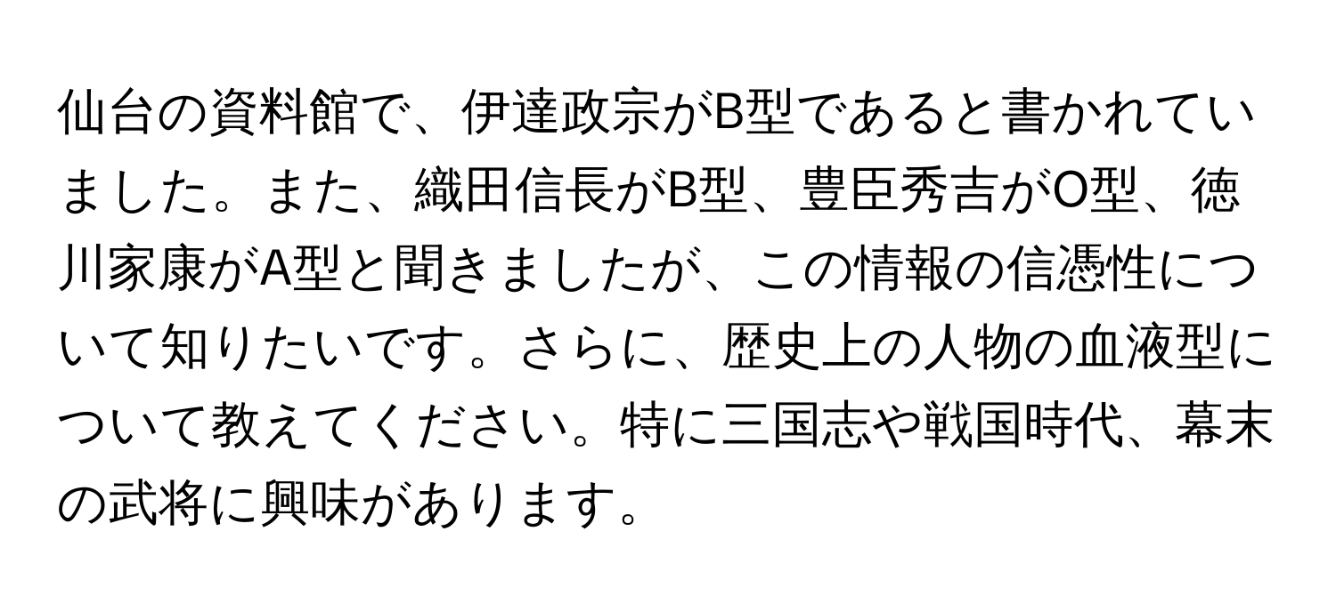 仙台の資料館で、伊達政宗がB型であると書かれていました。また、織田信長がB型、豊臣秀吉がO型、徳川家康がA型と聞きましたが、この情報の信憑性について知りたいです。さらに、歴史上の人物の血液型について教えてください。特に三国志や戦国時代、幕末の武将に興味があります。