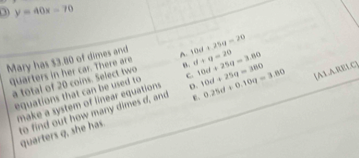 y=40x=70
Mary has $3.80 of dimes and
quarters in her car. There are A 10d+25g=20
a total of 20 coins. Select two B. d+q=20 10d+25q=3.80
equations that can be used to C. 10d+25q=380 [A1.A.RBLC]
make a system of linear equations D. 0.25d+0.10q=3.80
to find out how many dimes d, and E 、
quarters q, she has.