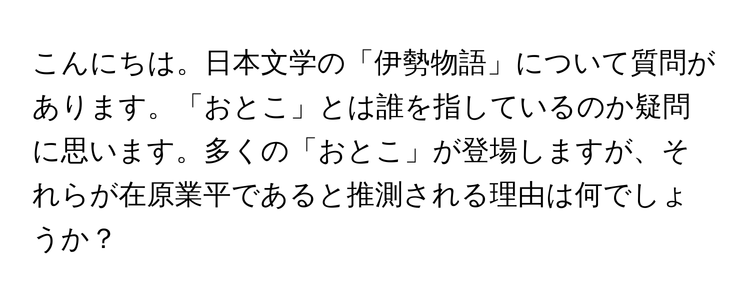 こんにちは。日本文学の「伊勢物語」について質問があります。「おとこ」とは誰を指しているのか疑問に思います。多くの「おとこ」が登場しますが、それらが在原業平であると推測される理由は何でしょうか？