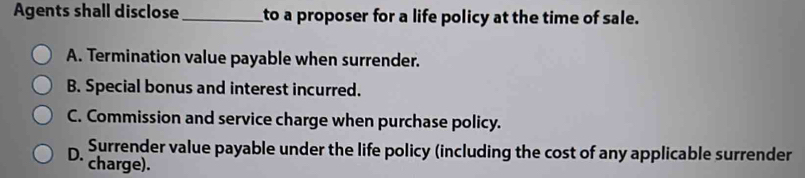 Agents shall disclose _to a proposer for a life policy at the time of sale.
A. Termination value payable when surrender.
B. Special bonus and interest incurred.
C. Commission and service charge when purchase policy.
Surrender value payable under the life policy (including the cost of any applicable surrender
D. charge).