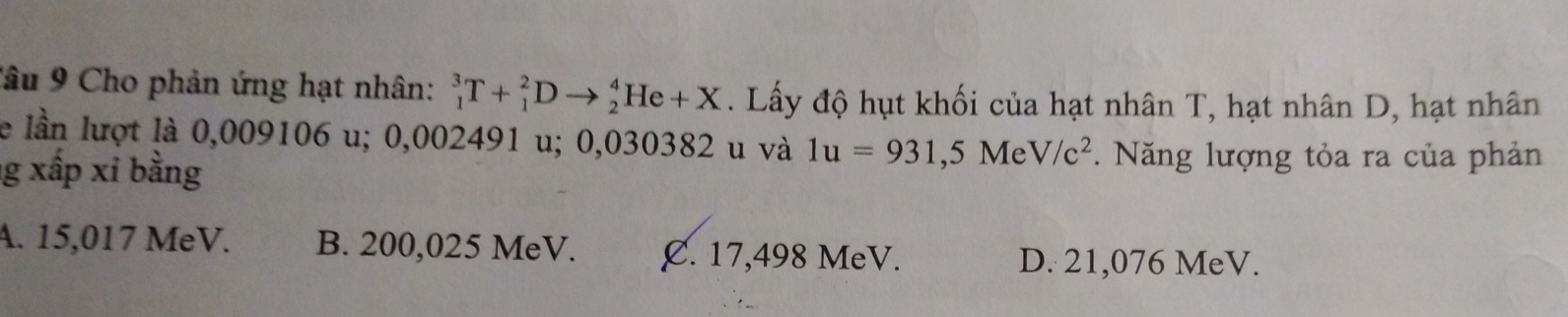 Cho phản ứng hạt nhân: _1^(3T+_1^2Dto _2^4He+X. Lấy độ hụt khối của hạt nhân T, hạt nhân D, hạt nhân
le lần lượt là 0,009106 u; 0,002491 u; 0,030382 u và 1u=931,5MeV/c^2). Năng lượng tỏa ra của phản
g xấp xi bằng
A. 15,017 MeV. B. 200,025 MeV. C. 17,498 MeV.
D. 21,076 MeV.