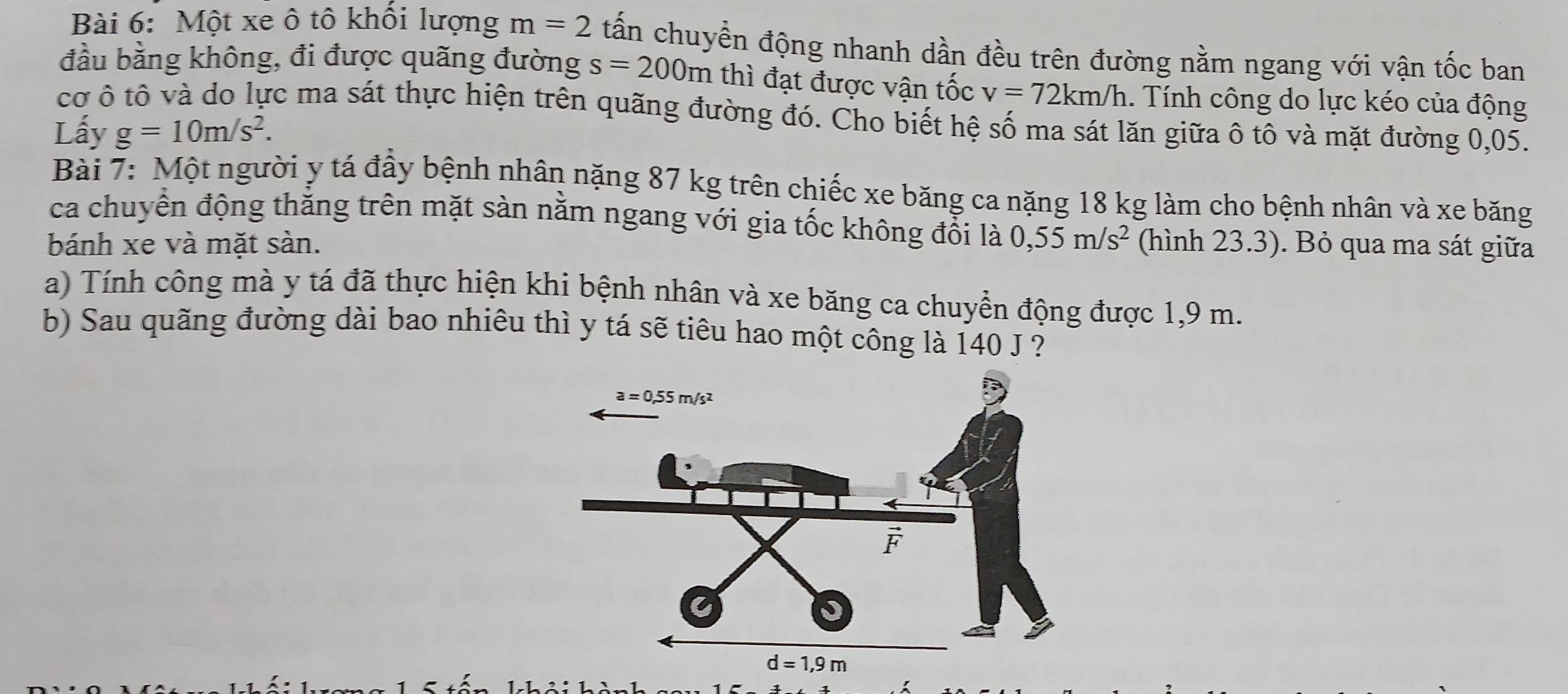 Một xe ô tô khối lượng m=2 tấn chuyền động nhanh dần đều trên đường nằm ngang với vận tốc ban
đầu bằng không, đi được quãng đường s=200m thì đạt được vận tốc v=72km/h. Tính công do lực kéo của động
cơ ô tô và do lực ma sát thực hiện trên quãng đường đó. Cho biết hệ số ma sát lăn giữa ô tô và mặt đường 0,05.
Lấy g=10m/s^2.
Bài 7: Một người y tá đầy bệnh nhân nặng 87 kg trên chiếc xe băng ca nặng 18 kg làm cho bệnh nhân và xe băng
ca chuyển động thằng trên mặt sàn nằm ngang với gia tốc không đổi là
bánh xe và mặt sàn. 0,55m/s^2 (hình 23.3). Bỏ qua ma sát giữa
a) Tính công mà y tá đã thực hiện khi bệnh nhân và xe băng ca chuyền động được 1,9 m.
b) Sau quãng đường dài bao nhiêu thì y tá sẽ tiêu hao một công là 140 J ?