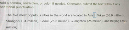 Add a comma, semicolon, or colon if needed. Otherwise, submit the text without any 
additional punctuation. 
The five most populous cities in the world are located in Asia Tokyo (36.9 million), 
Shanghai (34 million), Seoul (25.6 million), Guangzhou (25 million), and Beijing (24.9
million).