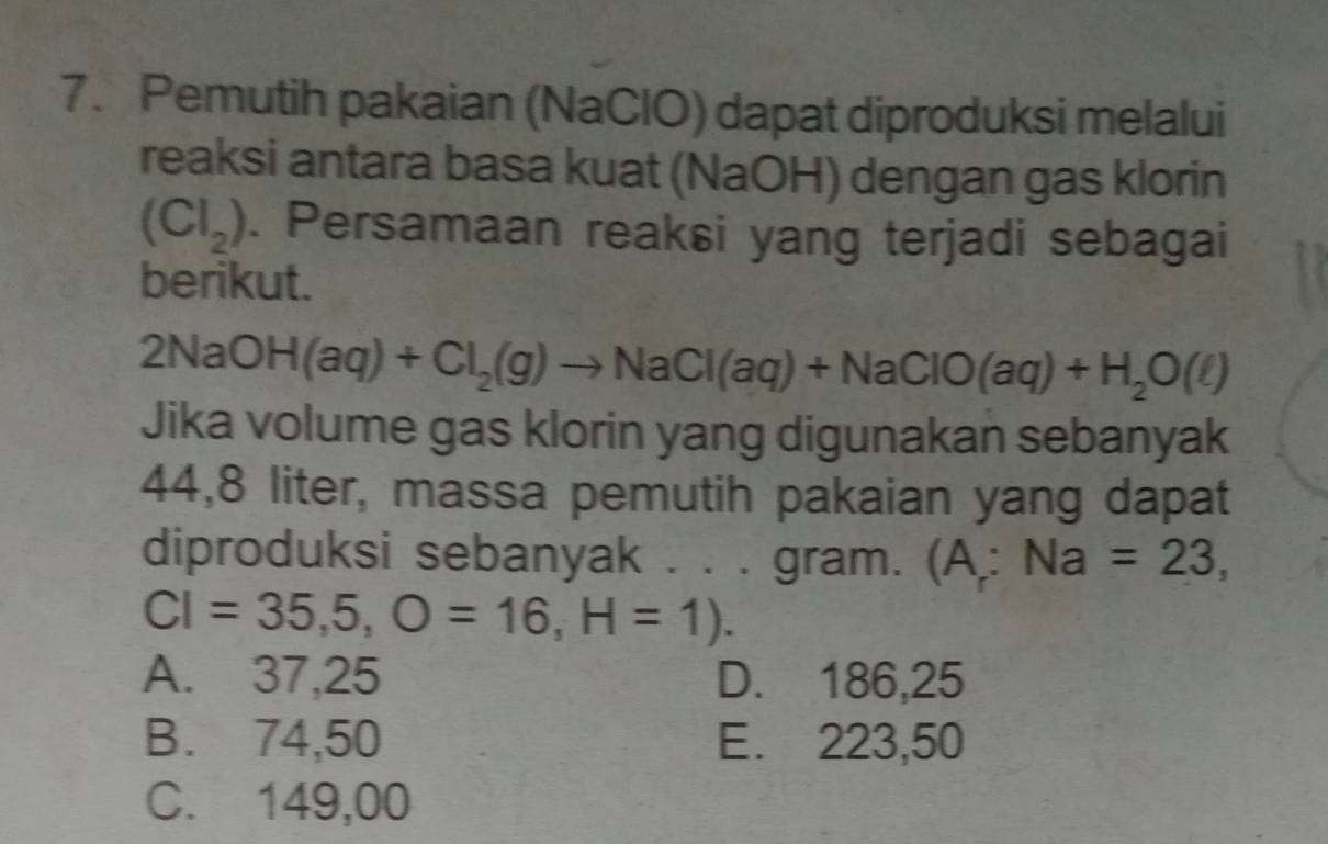 Pemutih pakaian (NaClO) dapat diproduksi melalui
reaksi antara basa kuat (NaOH) dengan gas klorin
(Cl_2). Persamaan reaksi yang terjadi sebagai
berikut.
2NaOH(aq)+Cl_2(g)to NaCl(aq)+NaClO(aq)+H_2O(l)
Jika volume gas klorin yang digunakan sebanyak
44,8 liter, massa pemutih pakaian yang dapat
diproduksi sebanyak . . . gram. (A;Na=23,
CI=35,5, O=16, H=1).
A. 37,25 D. 186,25
B. 74,50 E. 223,50
C. 149,00