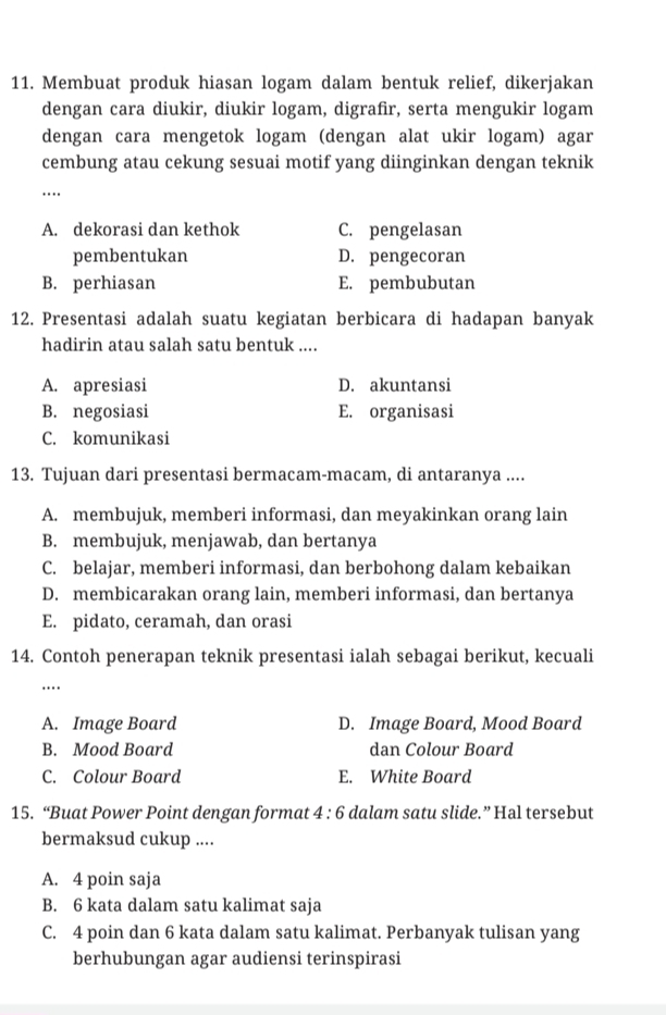 Membuat produk hiasan logam dalam bentuk relief, dikerjakan
dengan cara diukir, diukir logam, digrafir, serta mengukir logam
dengan cara mengetok logam (dengan alat ukir logam) agar
cembung atau cekung sesuai motif yang diinginkan dengan teknik
_…
A. dekorasi dan kethok C. pengelasan
pembentukan D. pengecoran
B. perhiasan E. pembubutan
12. Presentasi adalah suatu kegiatan berbicara di hadapan banyak
hadirin atau salah satu bentuk ....
A. apresiasi D. akuntansi
B. negosiasi E. organisasi
C. komunikasi
13. Tujuan dari presentasi bermacam-macam, di antaranya ....
A. membujuk, memberi informasi, dan meyakinkan orang lain
B. membujuk, menjawab, dan bertanya
C. belajar, memberi informasi, dan berbohong dalam kebaikan
D. membicarakan orang lain, memberi informasi, dan bertanya
E. pidato, ceramah, dan orasi
14. Contoh penerapan teknik presentasi ialah sebagai berikut, kecuali
…._
A. Image Board D. Image Board, Mood Board
B. Mood Board dan Colour Board
C. Colour Board E. White Board
15. “Buat Power Point dengan format 4 : 6 dalam satu slide.” Hal tersebut
bermaksud cukup ....
A. 4 poin saja
B. 6 kata dalam satu kalimat saja
C. 4 poin dan 6 kata dalam satu kalimat. Perbanyak tulisan yang
berhubungan agar audiensi terinspirasi