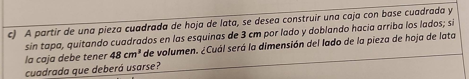 A partir de una pieza cuadrada de hoja de lata, se desea construir una caja con base cuadrada y 
sin tapa, quitando cuadrados en las esquinas de 3 cm por lado y doblando hacia arriba los lados; si 
la caja debe tener 48cm^3 de volumen. ¿Cuál será la dimensión del lado de la pieza de hoja de lata 
cuadrada que deberá usarse?