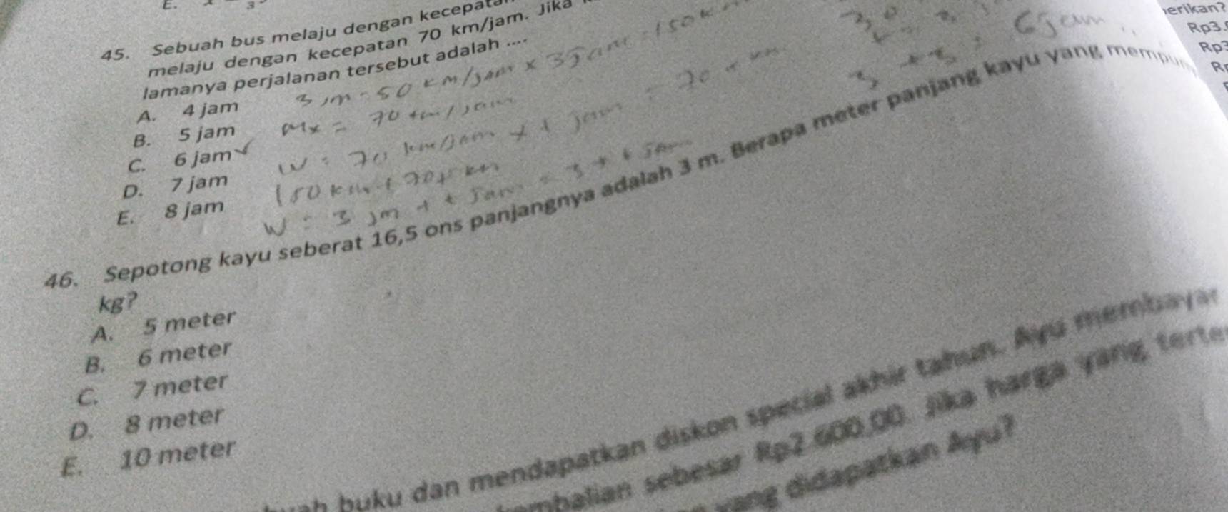 Rp3.
45. Sebuah bus melaju dengan kecepata
melaju dengan kecepatan 70 km/jam. Jika
erikan?
lamanya perjalanan tersebut adalah ....
Rp3
R
A. 4 jam
B. 5 jam
C. 6 jam
16. Sepotong kayu seberat 16,5 ons panjangnya adalah 3 m. Berapa meter panjang kayu yang memp e
D. 7 jam
E. 8 jam
kg?
A. 5 meter
B. 6 meter
C. 7 meter
a Kuku dan mendapatkan diskon special akhir tahun. A yu m em bay 
halian sebesar Rp2.600,00. Jika harga yang tert
D. 8 meter
E. 10 meter
-ang didapatkan Ayu?